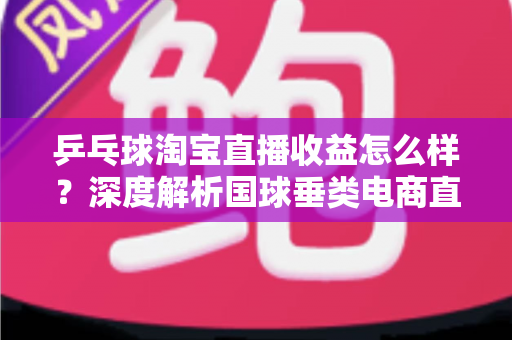 乒乓球淘宝直播收益怎么样？深度解析国球垂类电商直播的真实收入与赚钱之道