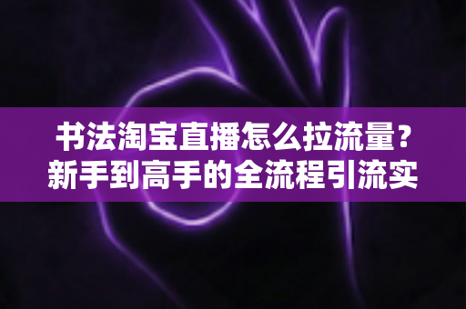 书法淘宝直播怎么拉流量?新手到高手的全流程引流实战指南 书法淘宝直播怎么拉流量?新手到高手的全流程引流实战指南