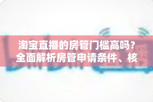 淘宝直播的房管门槛高吗?全面解析房管申请条件、核心职责与晋升技巧 淘宝直播的房管门槛高吗?全面解析房管申请条件、核心职责与晋升技巧