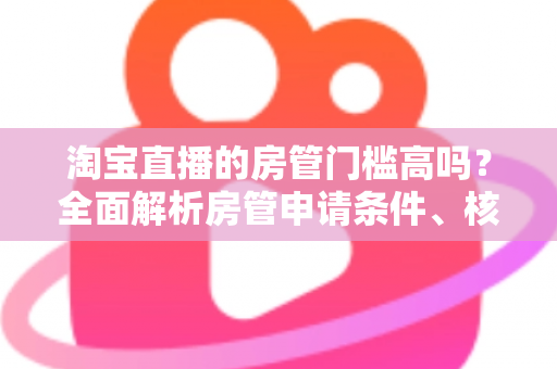 淘宝直播的房管门槛高吗?全面解析房管申请条件、核心职责与晋升技巧 淘宝直播的房管门槛高吗?全面解析房管申请条件、核心职责与晋升技巧