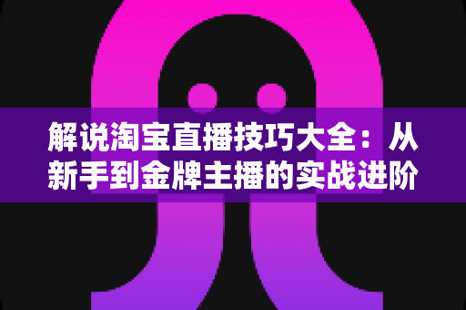 解说淘宝直播技巧大全：从新手到金牌主播的实战进阶指南