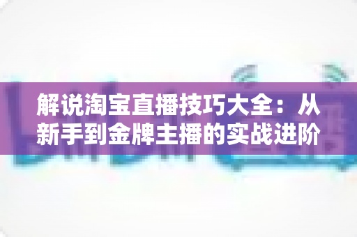 解说淘宝直播技巧大全：从新手到金牌主播的实战进阶指南