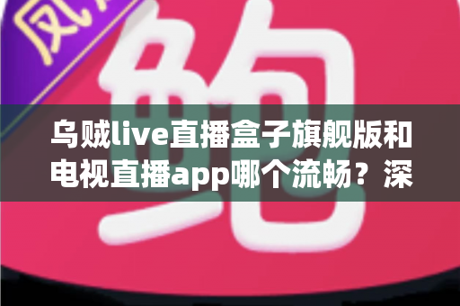 乌贼live直播盒子旗舰版和电视直播app哪个流畅?深度实测对比,帮你找到不卡顿的观影方案 乌贼live直播盒子旗舰版和电视直播app哪个流畅?深度实测对比,帮你找到不卡顿的观影方案