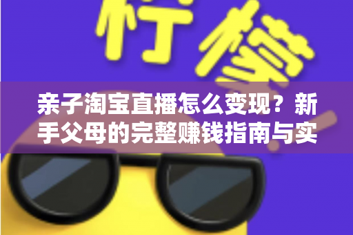 亲子淘宝直播怎么变现?新手父母的完整赚钱指南与实操方法 亲子淘宝直播怎么变现?新手父母的完整赚钱指南与实操方法