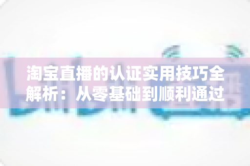 淘宝直播的认证实用技巧全解析：从零基础到顺利通过审核的完整指南