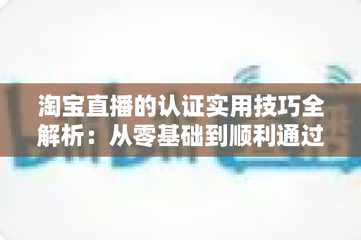 淘宝直播的认证实用技巧全解析：从零基础到顺利通过审核的完整指南