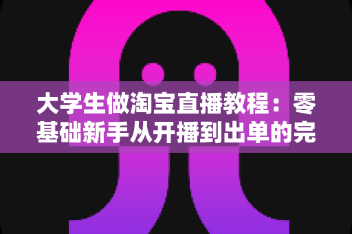 大学生做淘宝直播教程:零基础新手从开播到出单的完整实战指南 大学生做淘宝直播教程:零基础新手从开播到出单的完整实战指南
