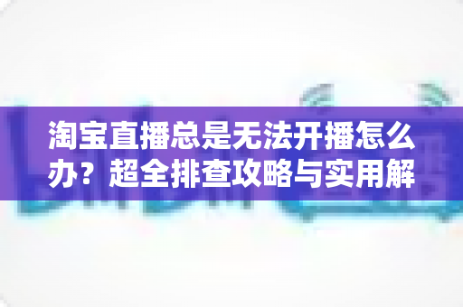 淘宝直播总是无法开播怎么办?超全排查攻略与实用解决方案,助你快速重返直播间 淘宝直播总是无法开播怎么办?超全排查攻略与实用解决方案,助你快速重返直播间