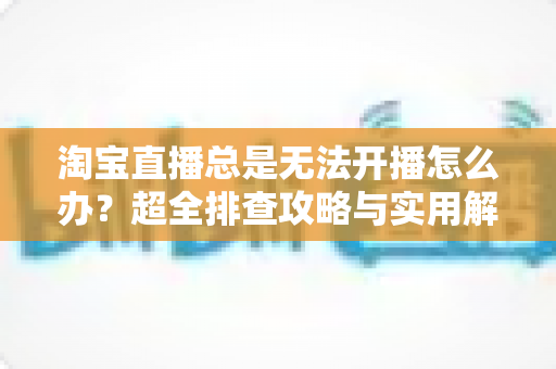 淘宝直播总是无法开播怎么办？超全排查攻略与实用解决方案，助你快速重返直播间