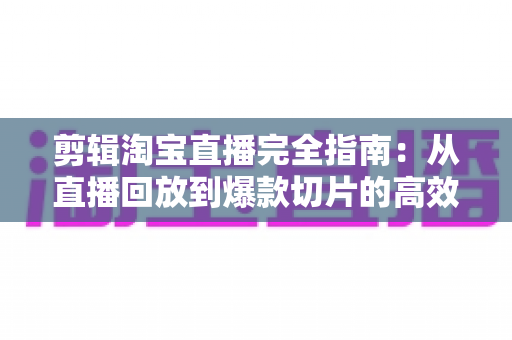 剪辑淘宝直播完全指南：从直播回放到爆款切片的高效二次创作秘籍