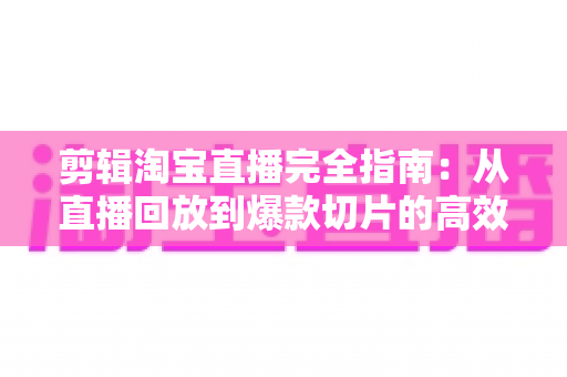 剪辑淘宝直播完全指南：从直播回放到爆款切片的高效二次创作秘籍