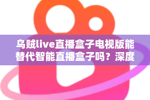 乌贼live直播盒子电视版能替代智能直播盒子吗?深度解析帮你选对方案 乌贼live直播盒子电视版能替代智能直播盒子吗?深度解析帮你选对方案