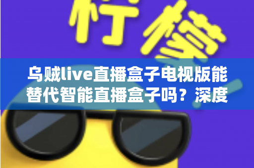 乌贼live直播盒子电视版能替代智能直播盒子吗？深度解析帮你选对方案