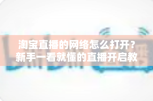 淘宝直播的网络怎么打开?新手一看就懂的直播开启教程与网络配置全攻略 淘宝直播的网络怎么打开?新手一看就懂的直播开启教程与网络配置全攻略