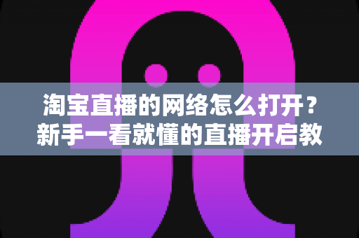 淘宝直播的网络怎么打开?新手一看就懂的直播开启教程与网络配置全攻略 淘宝直播的网络怎么打开?新手一看就懂的直播开启教程与网络配置全攻略