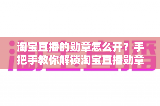 淘宝直播的勋章怎么开?手把手教你解锁淘宝直播勋章,快速点亮专属荣誉标识 淘宝直播的勋章怎么开?手把手教你解锁淘宝直播勋章,快速点亮专属荣誉标识