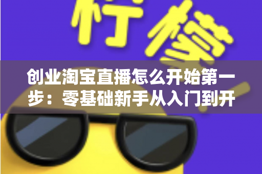 创业淘宝直播怎么开始第一步：零基础新手从入门到开播的完整实操指南