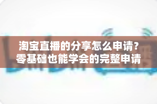 淘宝直播的分享怎么申请?零基础也能学会的完整申请攻略与实操指南 淘宝直播的分享怎么申请?零基础也能学会的完整申请攻略与实操指南