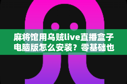 麻将馆用乌贼live直播盒子电脑版怎么安装?零基础也能搞定的完整安装教程与实用指南 麻将馆用乌贼live直播盒子电脑版怎么安装?零基础也能搞定的完整安装教程与实用指南