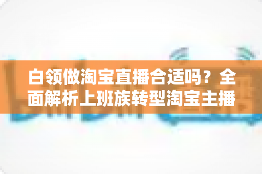 白领做淘宝直播合适吗?全面解析上班族转型淘宝主播的优势、挑战与实操路径 白领做淘宝直播合适吗?全面解析上班族转型淘宝主播的优势、挑战与实操路径