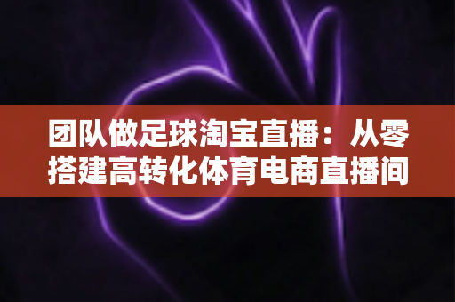 团队做足球淘宝直播：从零搭建高转化体育电商直播间的完整实战指南