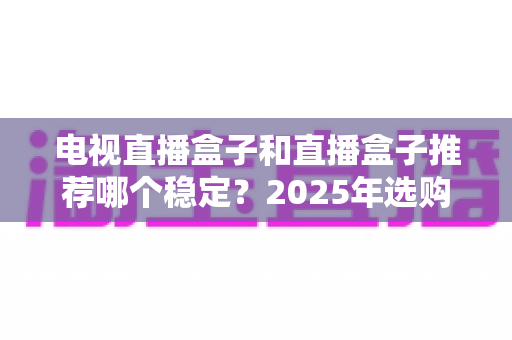 电视直播盒子和直播盒子推荐哪个稳定?2025年选购避坑指南,教你选对不卡顿的直播神器 电视直播盒子和直播盒子推荐哪个稳定?2025年选购避坑指南,教你选对不卡顿的直播神器
