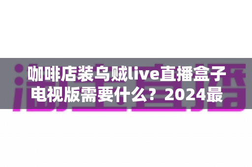 咖啡店装乌贼live直播盒子电视版需要什么？2024最新设备清单、网络条件与商用安装指南全解析
