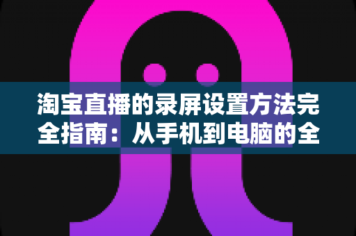 淘宝直播的录屏设置方法完全指南：从手机到电脑的全场景录制教程