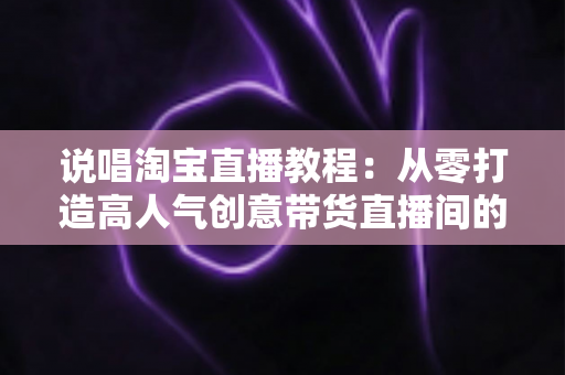 说唱淘宝直播教程:从零打造高人气创意带货直播间的完整实战指南 说唱淘宝直播教程:从零打造高人气创意带货直播间的完整实战指南