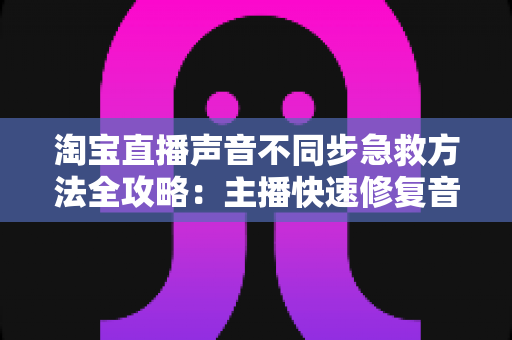 淘宝直播声音不同步急救方法全攻略：主播快速修复音画延迟的实用指南