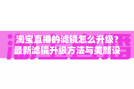 淘宝直播的滤镜怎么升级?最新滤镜升级方法与美颜设置全攻略详解 淘宝直播的滤镜怎么升级?最新滤镜升级方法与美颜设置全攻略详解