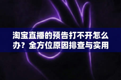 淘宝直播的预告打不开怎么办?全方位原因排查与实用解决指南一篇搞定 淘宝直播的预告打不开怎么办?全方位原因排查与实用解决指南一篇搞定
