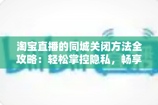 淘宝直播的同城关闭方法全攻略:轻松掌控隐私,畅享个性化购物体验 淘宝直播的同城关闭方法全攻略:轻松掌控隐私,畅享个性化购物体验