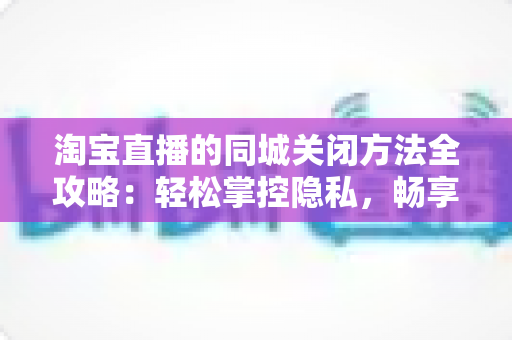 淘宝直播的同城关闭方法全攻略:轻松掌控隐私,畅享个性化购物体验 淘宝直播的同城关闭方法全攻略:轻松掌控隐私,畅享个性化购物体验