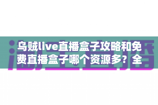 乌贼live直播盒子攻略和免费直播盒子哪个资源多？全网最全直播盒子使用指南与资源对比解析