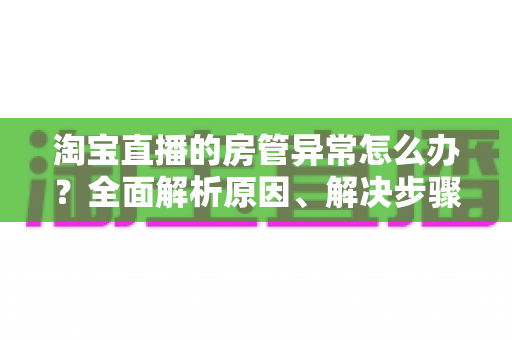 淘宝直播的房管异常怎么办？全面解析原因、解决步骤与预防技巧