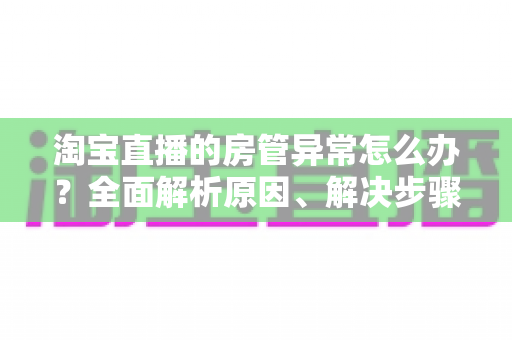 淘宝直播的房管异常怎么办？全面解析原因、解决步骤与预防技巧