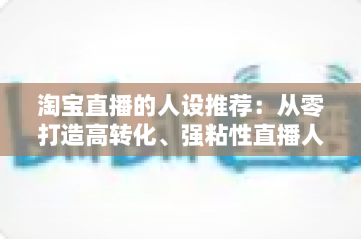 淘宝直播的人设推荐：从零打造高转化、强粘性直播人设的全攻略