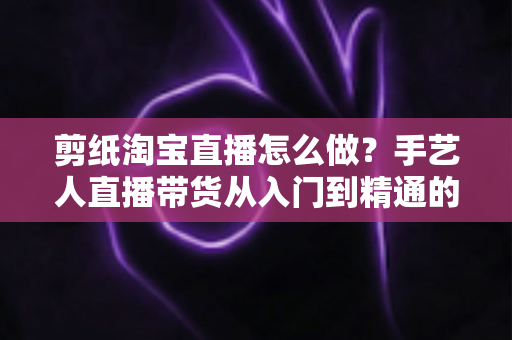 剪纸淘宝直播怎么做？手艺人直播带货从入门到精通的实战指南