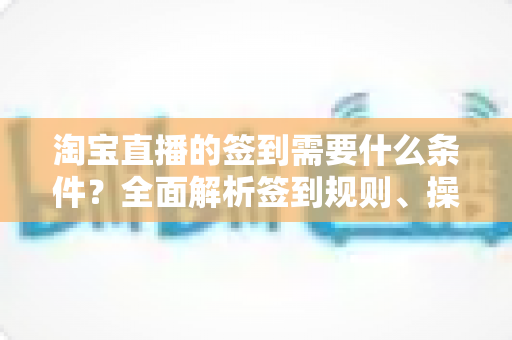 淘宝直播的签到需要什么条件?全面解析签到规则、操作步骤与奖励机制 淘宝直播的签到需要什么条件?全面解析签到规则、操作步骤与奖励机制