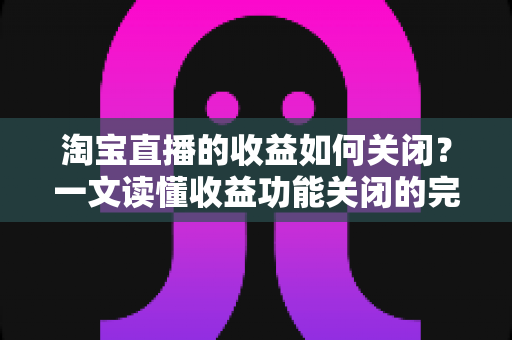淘宝直播的收益如何关闭?一文读懂收益功能关闭的完整操作指南与常见疑问 淘宝直播的收益如何关闭?一文读懂收益功能关闭的完整操作指南与常见疑问