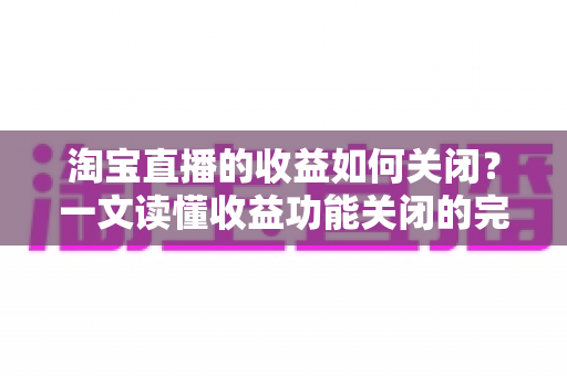 淘宝直播的收益如何关闭?一文读懂收益功能关闭的完整操作指南与常见疑问 淘宝直播的收益如何关闭?一文读懂收益功能关闭的完整操作指南与常见疑问