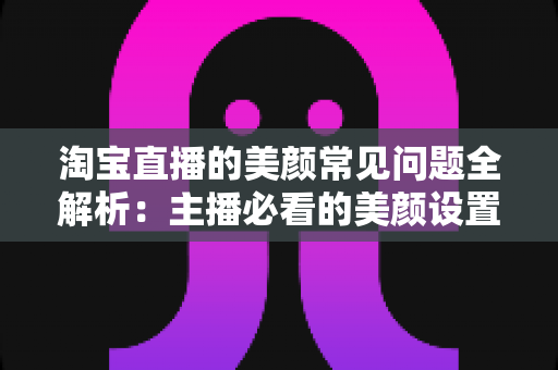 淘宝直播的美颜常见问题全解析：主播必看的美颜设置技巧与故障排除指南