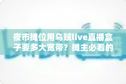 夜市摊位用乌贼live直播盒子要多大宽带?摊主必看的带宽选择全攻略 夜市摊位用乌贼live直播盒子要多大宽带?摊主必看的带宽选择全攻略
