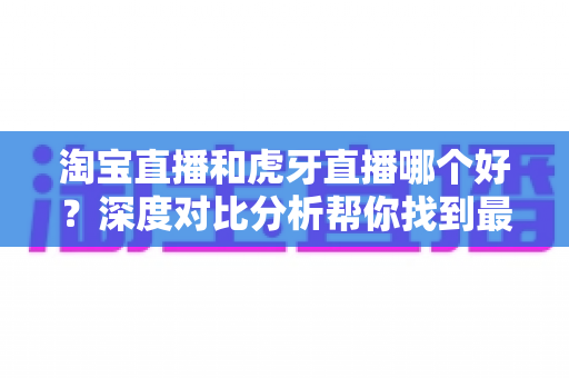 淘宝直播和虎牙直播哪个好?深度对比分析帮你找到最适合的直播平台 淘宝直播和虎牙直播哪个好?深度对比分析帮你找到最适合的直播平台