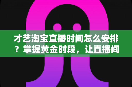才艺淘宝直播时间怎么安排？掌握黄金时段，让直播间人气翻倍的实战指南