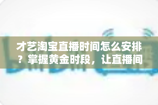 才艺淘宝直播时间怎么安排？掌握黄金时段，让直播间人气翻倍的实战指南