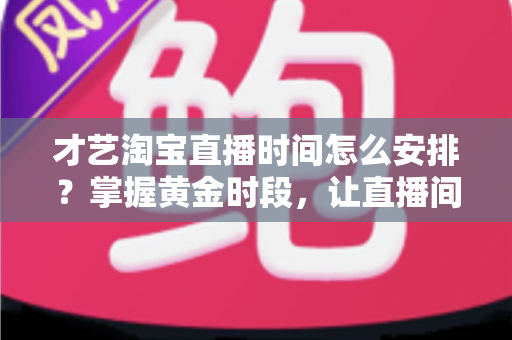 才艺淘宝直播时间怎么安排？掌握黄金时段，让直播间人气翻倍的实战指南