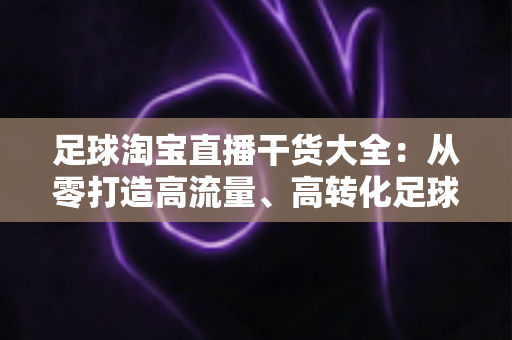 足球淘宝直播干货大全:从零打造高流量、高转化足球主题直播间的实战指南 足球淘宝直播干货大全:从零打造高流量、高转化足球主题直播间的实战指南