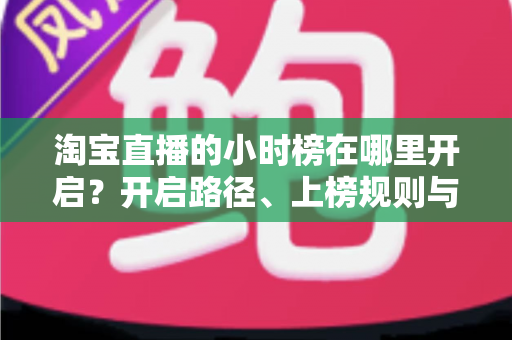 淘宝直播的小时榜在哪里开启?开启路径、上榜规则与冲榜技巧全解析 淘宝直播的小时榜在哪里开启?开启路径、上榜规则与冲榜技巧全解析